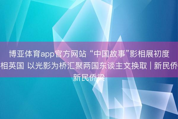 博亚体育app官方网站 “中国故事”影相展初度亮相英国 以光影为桥汇聚两国东谈主文换取 | 新民侨梁