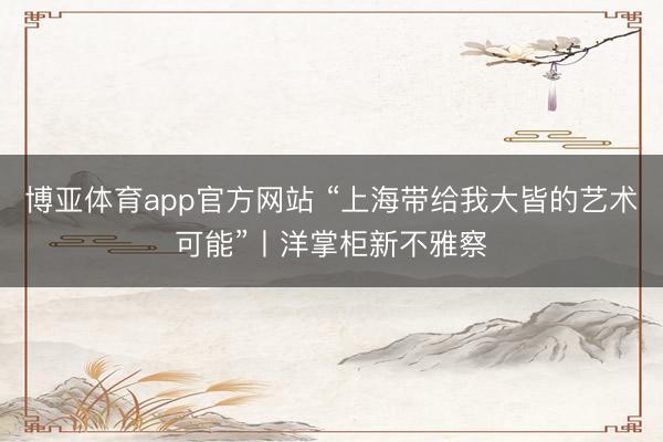 博亚体育app官方网站 “上海带给我大皆的艺术可能”丨洋掌柜新不雅察