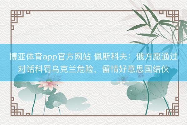 博亚体育app官方网站 佩斯科夫：俄方愿通过对话科罚乌克兰危险，留情好意思国结伙