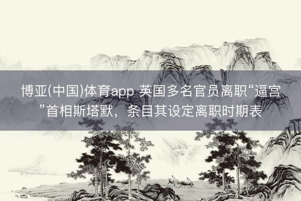 博亚(中国)体育app 英国多名官员离职“逼宫”首相斯塔默，条目其设定离职时期表