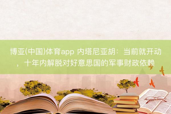 博亚(中国)体育app 内塔尼亚胡：当前就开动，十年内解脱对好意思国的军事财政依赖