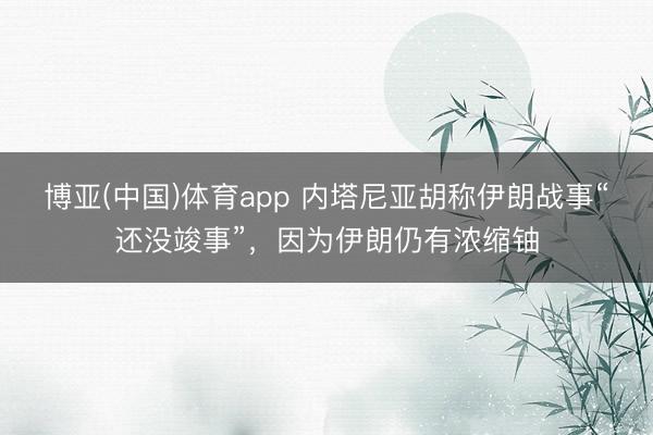 博亚(中国)体育app 内塔尼亚胡称伊朗战事“还没竣事”，因为伊朗仍有浓缩铀