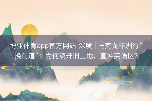 博亚体育app官方网站 深度 | 马克龙非洲行“换门道”：为何绕开旧土地，直冲英语区？