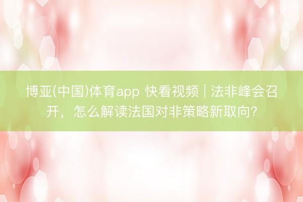 博亚(中国)体育app 快看视频 | 法非峰会召开，<a href=