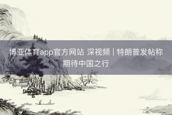 博亚体育app官方网站 深视频 | 特朗普发帖称期待中国之行