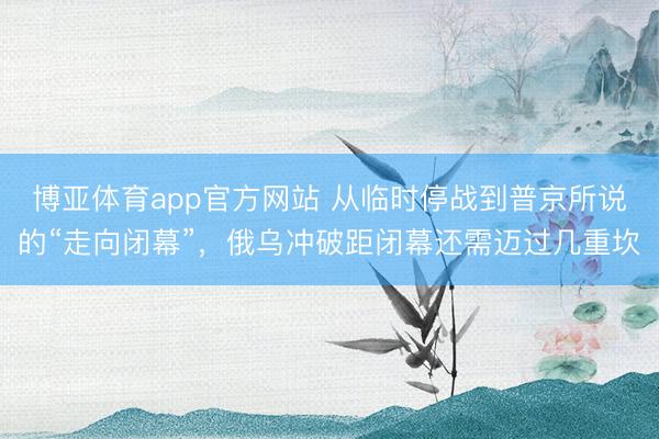 博亚体育app官方网站 从临时停战到普京所说的“走向闭幕”，俄乌冲破距闭幕还需迈过几重坎