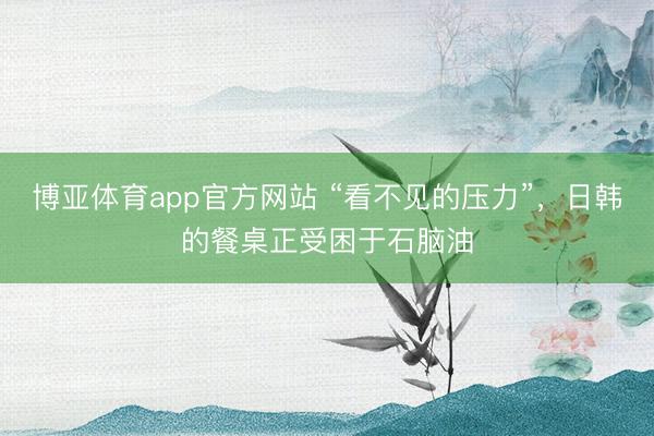 博亚体育app官方网站 “看不见的压力”，日韩的餐桌正受困于石脑油