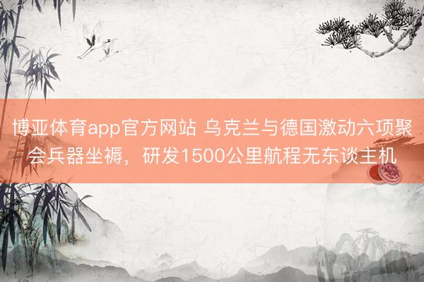 博亚体育app官方网站 乌克兰与德国激动六项聚会兵器坐褥，研发1500公里航程无东谈主机