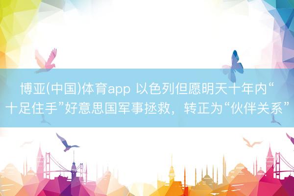 博亚(中国)体育app 以色列但愿明天十年内“十足住手”好意思国军事拯救，转正为“伙伴关系”