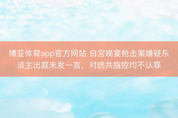 博亚体育app官方网站 白宫晚宴枪击案嫌疑东谈主出庭未发一言，对统共指控均不认罪
