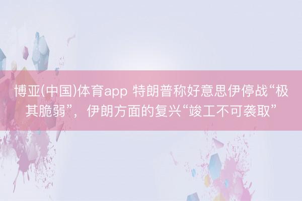 博亚(中国)体育app 特朗普称好意思伊停战“极其脆弱”，伊朗方面的复兴“竣工不可袭取”