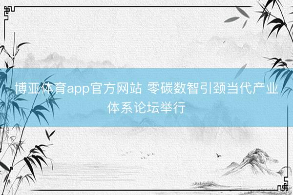 博亚体育app官方网站 零碳数智引颈当代产业体系论坛举行