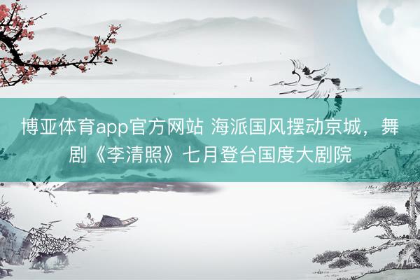 博亚体育app官方网站 海派国风摆动京城，舞剧《李清照》七月登台国度大剧院