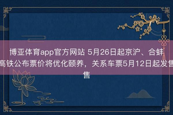 博亚体育app官方网站 5月26日起京沪、合蚌高铁公布票价将优化颐养，关系车票5月12日起发售