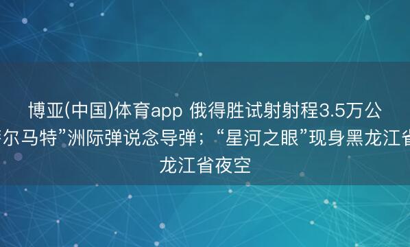 博亚(中国)体育app 俄得胜试射射程3.5万公里“萨尔马特”洲际弹说念导弹；“星河之眼”现身黑龙江省夜空