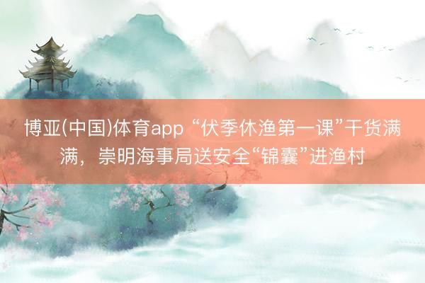 博亚(中国)体育app “伏季休渔第一课”干货满满，崇明海事局送安全“锦囊”进渔村