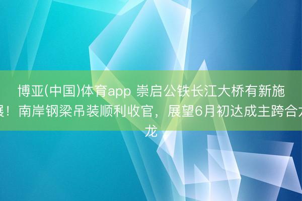 博亚(中国)体育app 崇启公铁长江大桥有新施展！南岸钢梁吊装顺利收官，展望6月初达成主跨合龙