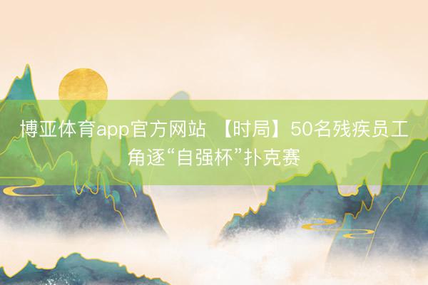 博亚体育app官方网站 【时局】50名残疾员工角逐“自强杯”扑克赛