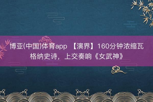 博亚(中国)体育app 【演界】160分钟浓缩瓦格纳史诗，上交奏响《女武神》
