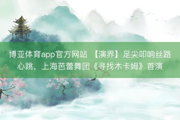 博亚体育app官方网站 【演界】足尖叩响丝路心跳，上海芭蕾舞团《寻找木卡姆》首演
