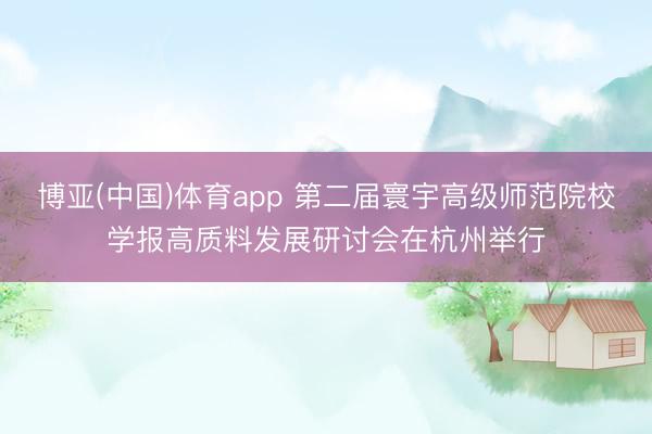 博亚(中国)体育app 第二届寰宇高级师范院校学报高质料发展研讨会在杭州举行