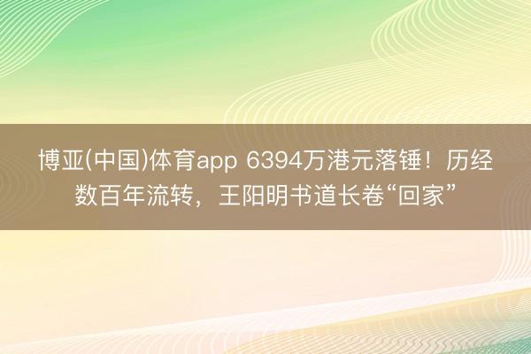 博亚(中国)体育app 6394万港元落锤！历经数百年流转，王阳明书道长卷“回家”