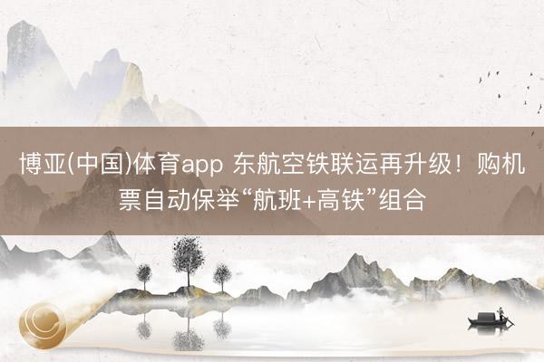 博亚(中国)体育app 东航空铁联运再升级！购机票自动保举“航班+高铁”组合
