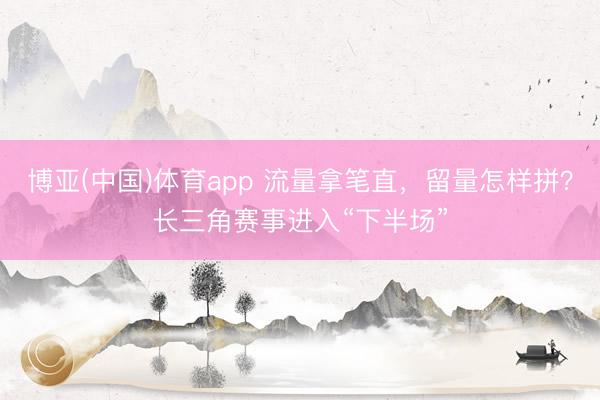 博亚(中国)体育app 流量拿笔直，留量怎样拼？长三角赛事进入“下半场”