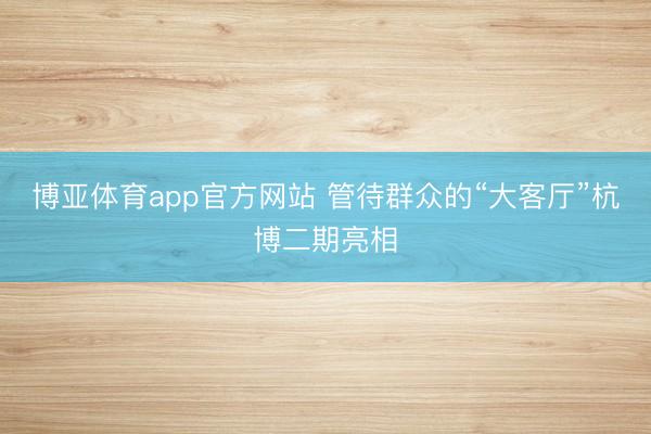 博亚体育app官方网站 管待群众的“大客厅”杭博二期亮相