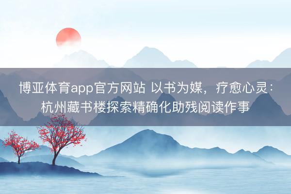 博亚体育app官方网站 以书为媒，疗愈心灵：杭州藏书楼探索精确化助残阅读作事