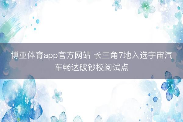 博亚体育app官方网站 长三角7地入选宇宙汽车畅达破钞校阅试点