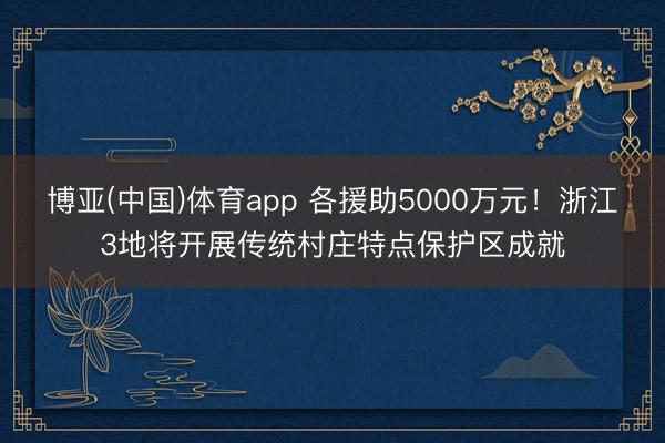 博亚(中国)体育app 各援助5000万元！浙江3地将开展传统村庄特点保护区成就