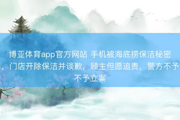 博亚体育app官方网站 手机被海底捞保洁秘密侵占，门店开除保洁并谈歉，顾主但愿追责，警方不予立案