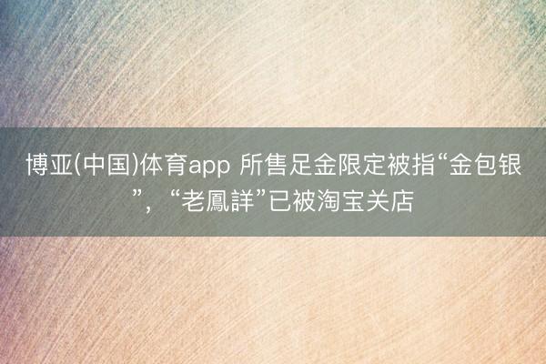 博亚(中国)体育app 所售足金限定被指“金包银”，“老鳳詳”已被淘宝关店