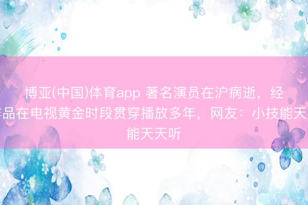博亚(中国)体育app 著名演员在沪病逝，经典作品在电视黄金时段贯穿播放多年，网友：小技能天天听