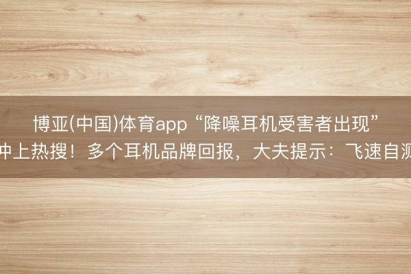 博亚(中国)体育app “降噪耳机受害者出现”冲上热搜！多个耳机品牌回报，大夫提示：飞速自测