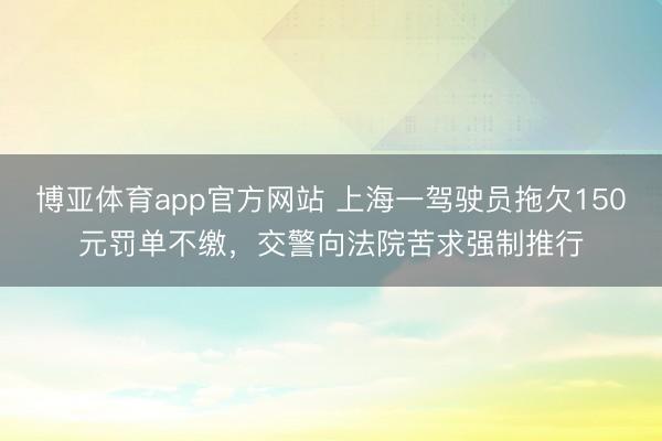 博亚体育app官方网站 上海一驾驶员拖欠150元罚单不缴，交警向法院苦求强制推行