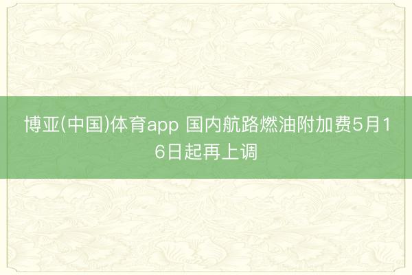 博亚(中国)体育app 国内航路燃油附加费5月16日起再上调