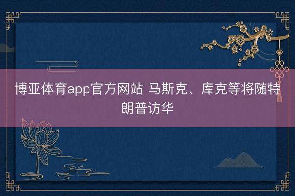 博亚体育app官方网站 马斯克、库克等将随特朗普访华