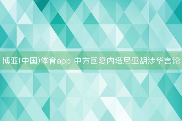 博亚(中国)体育app 中方回复内塔尼亚胡涉华言论