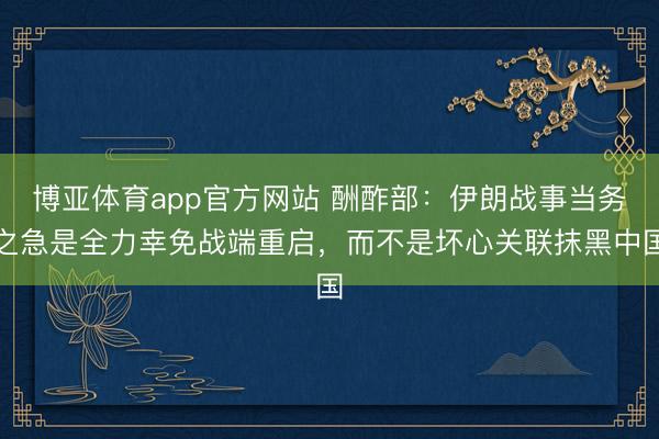 博亚体育app官方网站 酬酢部：伊朗战事当务之急是全力幸免战端重启，而不是坏心关联抹黑中国