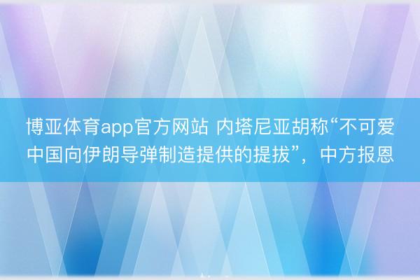 博亚体育app官方网站 内塔尼亚胡称“不可爱中国向伊朗导弹制造提供的提拔”，中方报恩
