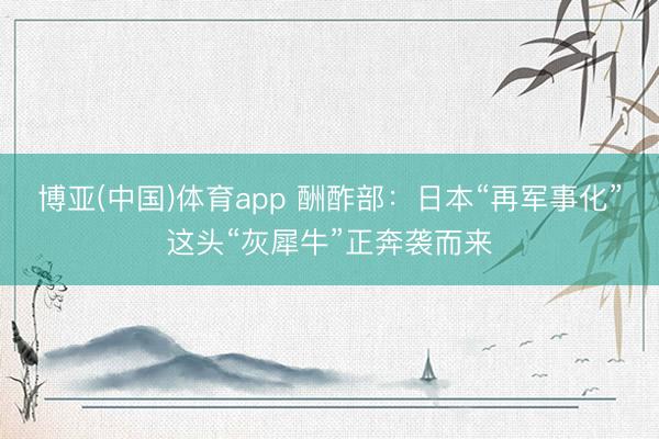 博亚(中国)体育app 酬酢部：日本“再军事化”这头“灰犀牛”正奔袭而来