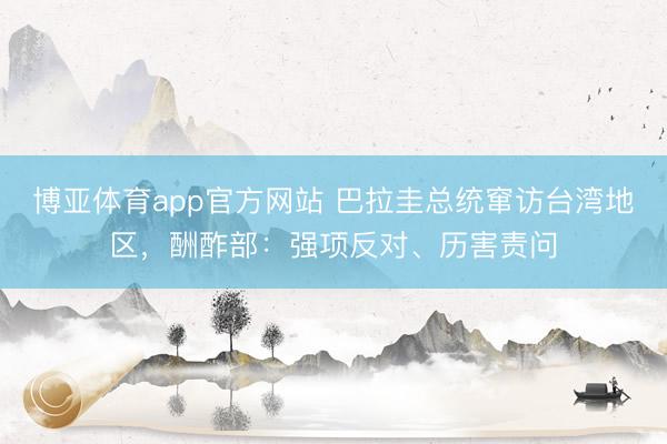 博亚体育app官方网站 巴拉圭总统窜访台湾地区，酬酢部：强项反对、历害责问