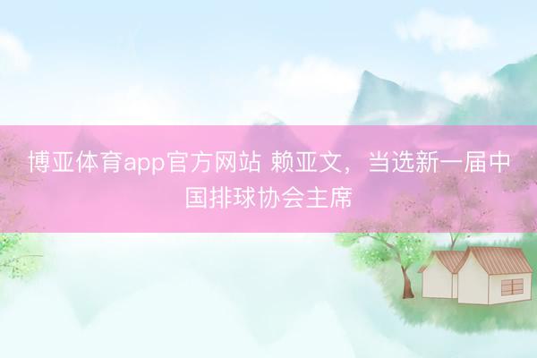 博亚体育app官方网站 赖亚文，当选新一届中国排球协会主席