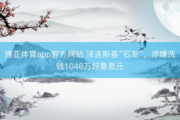 博亚体育app官方网站 泽连斯基“石友”，涉嫌洗钱1046万好意思元