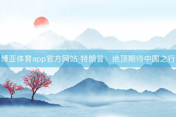 博亚体育app官方网站 特朗普：绝顶期待中国之行