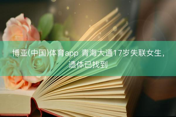 博亚(中国)体育app 青海大通17岁失联女生，遗体已找到