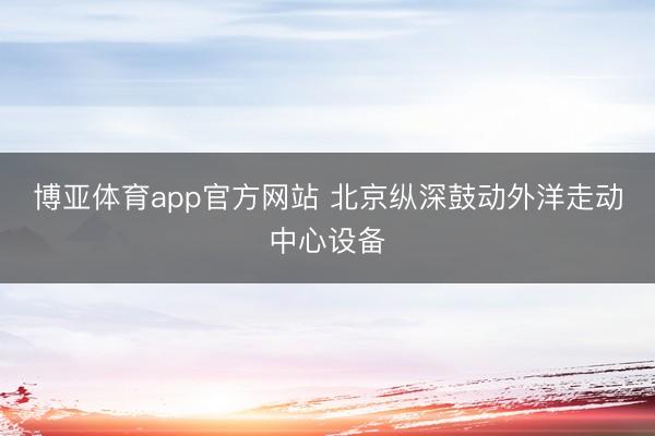 博亚体育app官方网站 北京纵深鼓动外洋走动中心设备