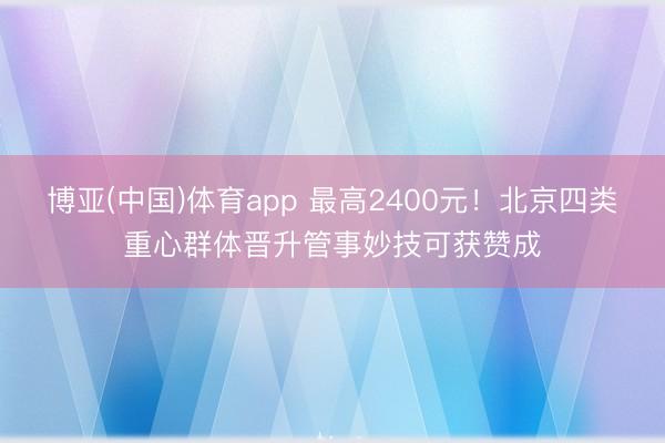 博亚(中国)体育app 最高2400元！北京四类重心群体晋升管事妙技可获赞成